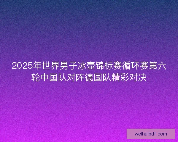 2025年世界男子冰壶锦标赛循环赛第六轮中国队对阵德国队精彩对决