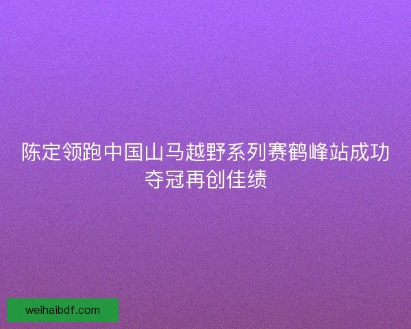 陈定领跑中国山马越野系列赛鹤峰站成功夺冠再创佳绩