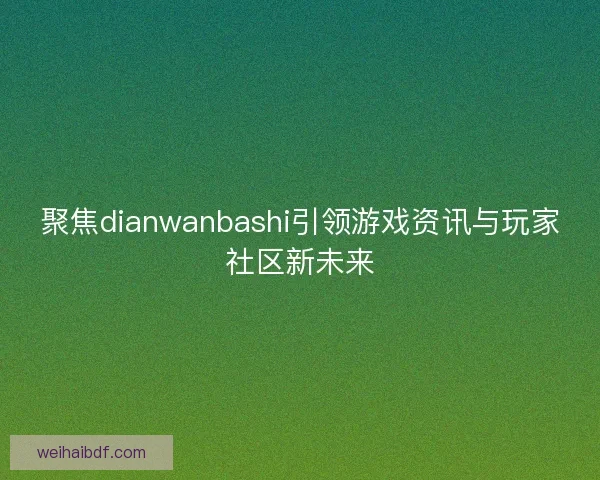 聚焦dianwanbashi引领游戏资讯与玩家社区新未来