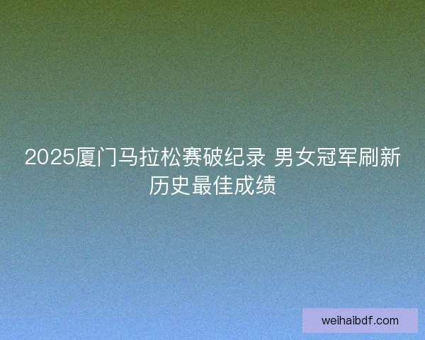 2025厦门马拉松赛破纪录 男女冠军刷新历史最佳成绩 2025厦门马拉松赛破纪录 男女冠军刷新历史最佳成绩