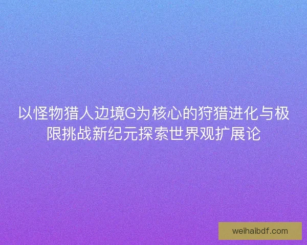 以怪物猎人边境G为核心的狩猎进化与极限挑战新纪元探索世界观扩展论