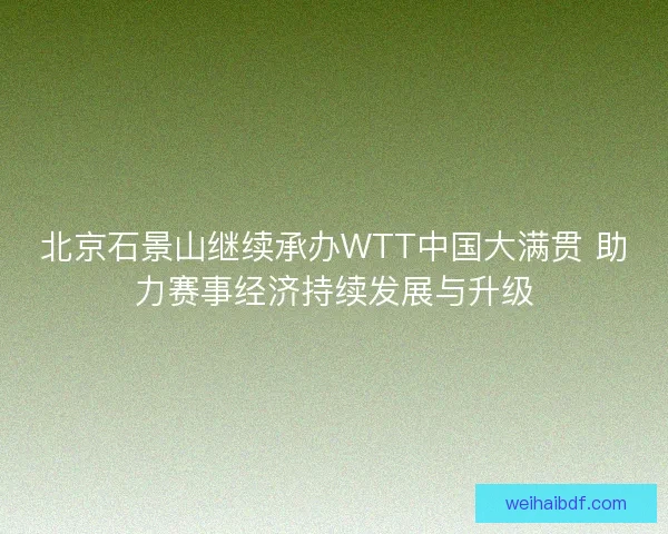 北京石景山继续承办WTT中国大满贯 助力赛事经济持续发展与升级 北京石景山继续承办WTT中国大满贯 助力赛事经济持续发展与升级