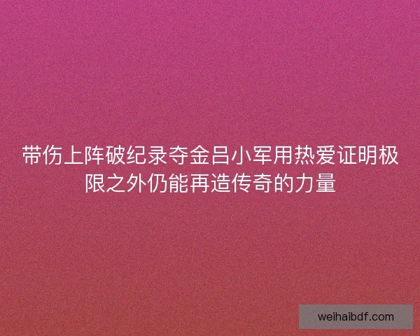 带伤上阵破纪录夺金吕小军用热爱证明极限之外仍能再造传奇的力量
