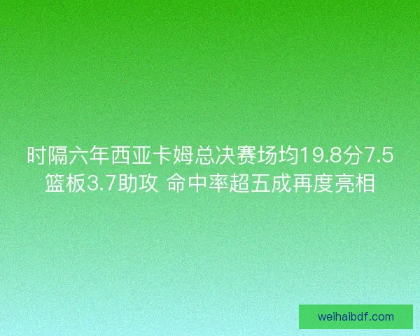 时隔六年西亚卡姆总决赛场均19.8分7.5篮板3.7助攻 命中率超五成再度亮相