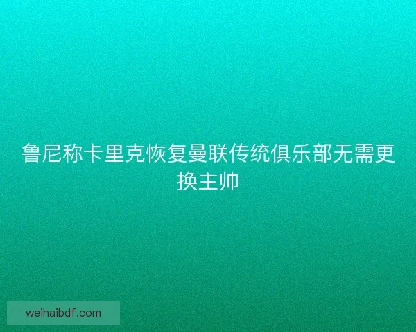 鲁尼称卡里克恢复曼联传统俱乐部无需更换主帅 鲁尼称卡里克恢复曼联传统俱乐部无需更换主帅
