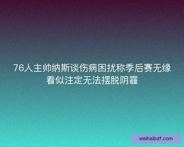 76人主帅纳斯谈伤病困扰称季后赛无缘看似注定无法摆脱阴霾