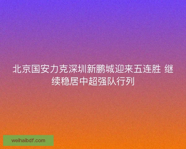 北京国安力克深圳新鹏城迎来五连胜 继续稳居中超强队行列 北京国安力克深圳新鹏城迎来五连胜 继续稳居中超强队行列