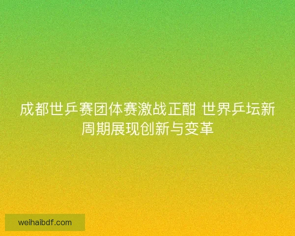 成都世乒赛团体赛激战正酣 世界乒坛新周期展现创新与变革