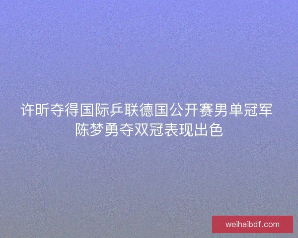 许昕夺得国际乒联德国公开赛男单冠军 陈梦勇夺双冠表现出色