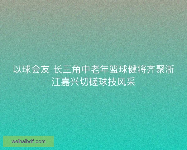 以球会友 长三角中老年篮球健将齐聚浙江嘉兴切磋球技风采