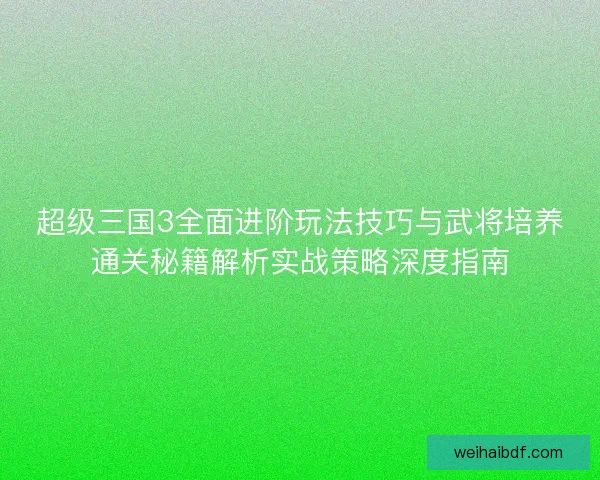 超级三国3全面进阶玩法技巧与武将培养通关秘籍解析实战策略深度指南
