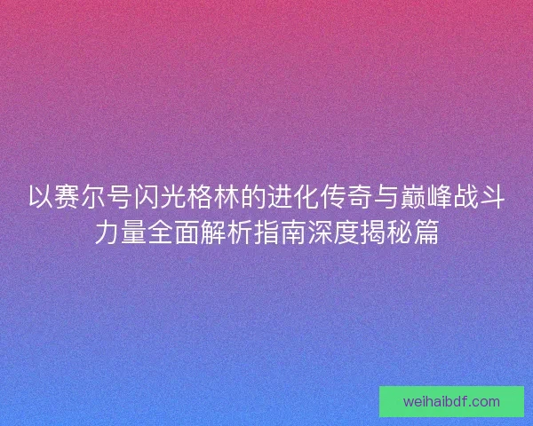以赛尔号闪光格林的进化传奇与巅峰战斗力量全面解析指南深度揭秘篇