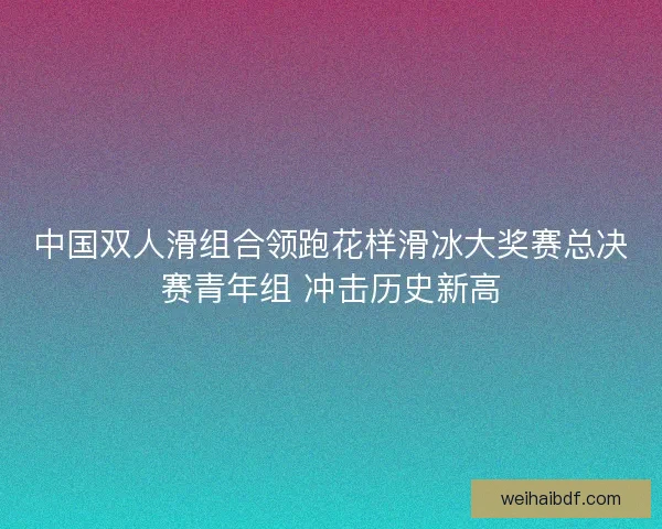 中国双人滑组合领跑花样滑冰大奖赛总决赛青年组 冲击历史新高 中国双人滑组合领跑花样滑冰大奖赛总决赛青年组 冲击历史新高