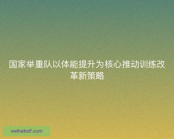 国家举重队以体能提升为核心推动训练改革新策略